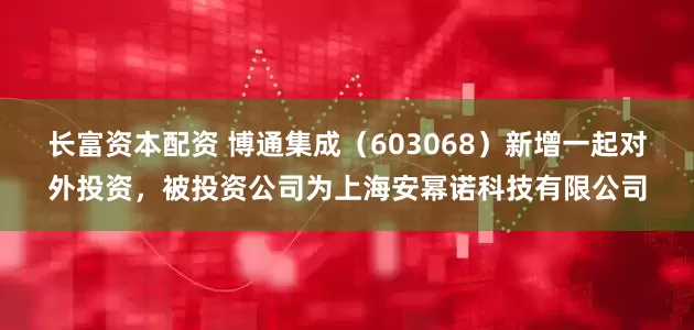 长富资本配资 博通集成（603068）新增一起对外投资，被投资公司为上海安幂诺科技有限公司