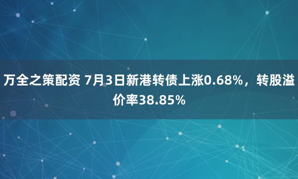 万全之策配资 7月3日新港转债上涨0.68%，转股溢价率38.85%