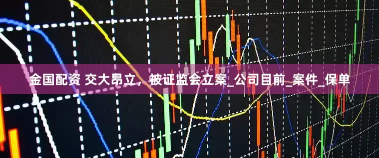金国配资 交大昂立，被证监会立案_公司目前_案件_保单