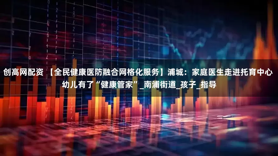 创高网配资 【全民健康医防融合网格化服务】浦城：家庭医生走进托育中心 幼儿有了“健康管家”_南浦街道_孩子_指导