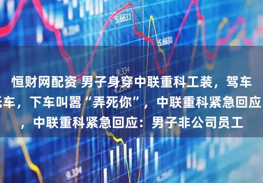 恒财网配资 男子身穿中联重科工装，驾车连续变道逼停摩托车，下车叫嚣“弄死你”，中联重科紧急回应：男子非公司员工