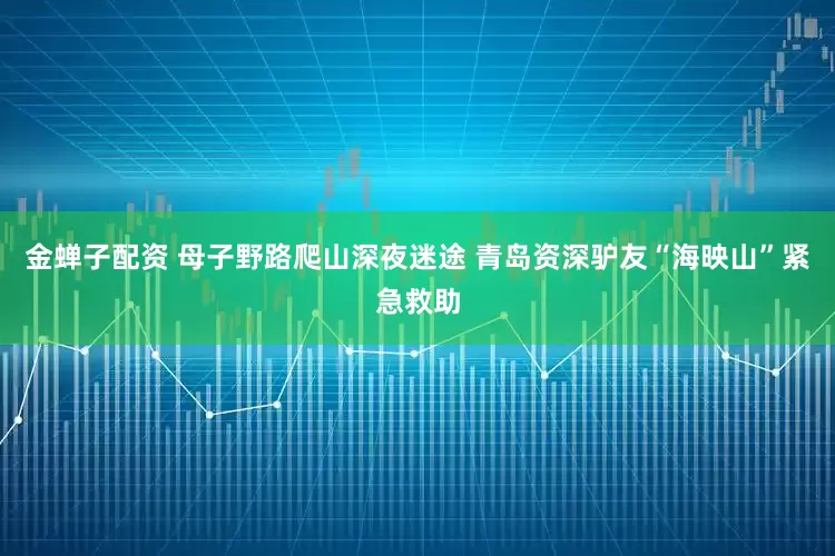 金蝉子配资 母子野路爬山深夜迷途 青岛资深驴友“海映山”紧急救助