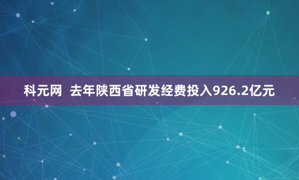 科元网  去年陕西省研发经费投入926.2亿元