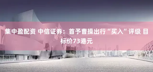 集中盈配资 中信证券：首予曹操出行“买入”评级 目标价73港元