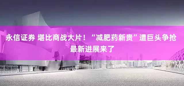 永信证券 堪比商战大片！“减肥药新贵”遭巨头争抢 最新进展来了
