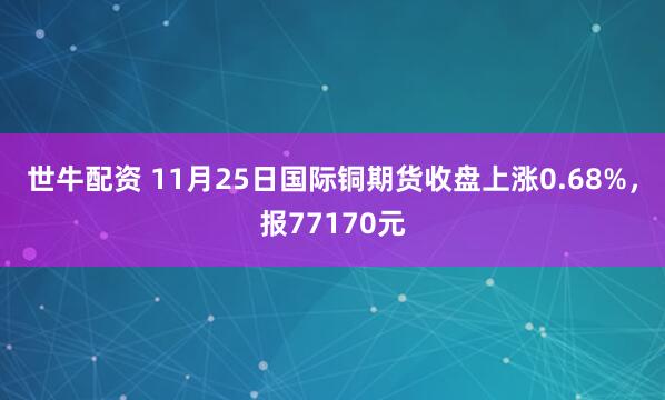 世牛配资 11月25日国际铜期货收盘上涨0.68%，报77170元