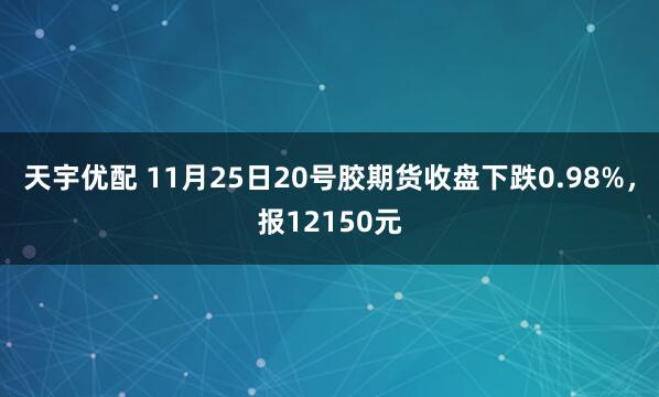 天宇优配 11月25日20号胶期货收盘下跌0.98%，报12150元