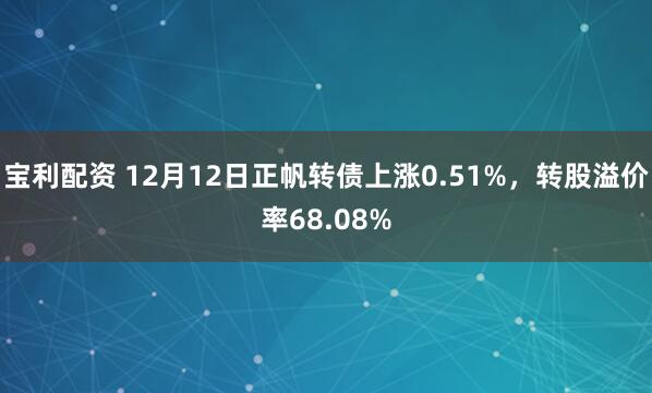 宝利配资 12月12日正帆转债上涨0.51%，转股溢价率68.08%