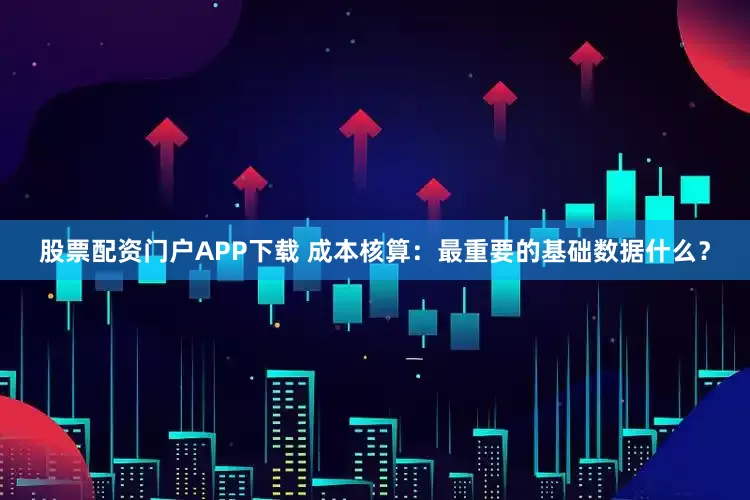 股票配资门户APP下载 成本核算：最重要的基础数据什么？