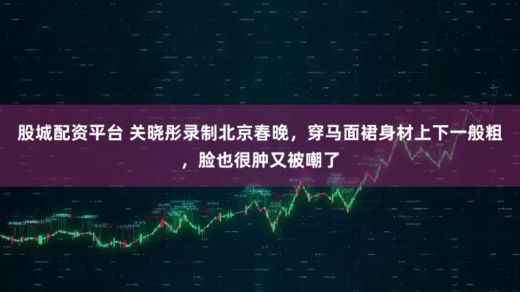 股城配资平台 关晓彤录制北京春晚，穿马面裙身材上下一般粗，脸也很肿又被嘲了