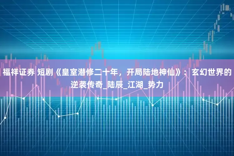 福祥证券 短剧《皇室潜修二十年，开局陆地神仙》：玄幻世界的逆袭传奇_陆辰_江湖_势力